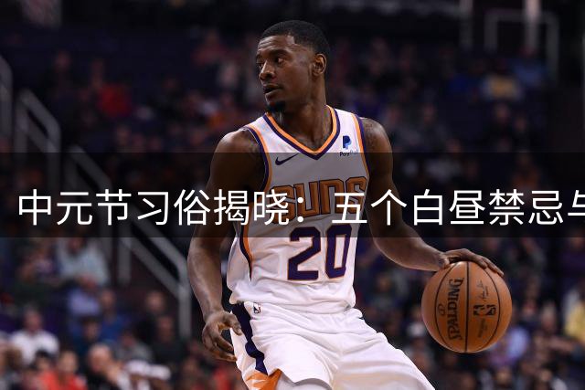 中元节习俗揭晓：五个白昼禁忌与三项晚间须知