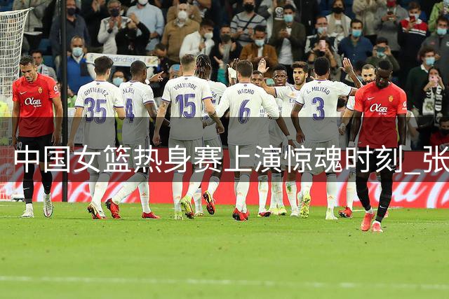 中国女篮热身赛上演惊魂时刻 张子宇24+11率队3分险胜非洲劲旅