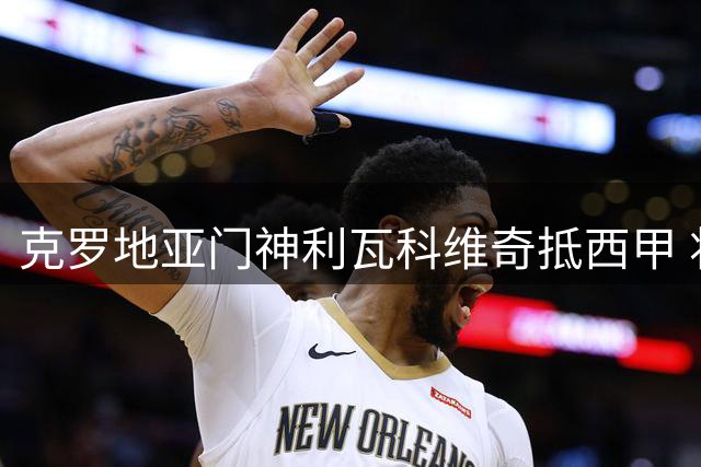 克罗地亚门神利瓦科维奇抵西甲 将签约巴塞罗那