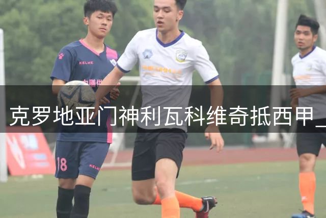 克罗地亚门神利瓦科维奇抵西甲 将签约巴塞罗那