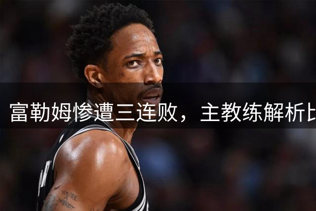 富勒姆惨遭三连败，主教练解析比赛失利原因