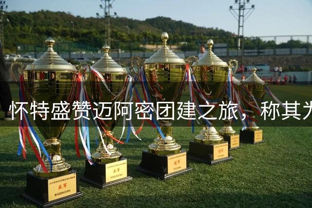怀特盛赞迈阿密团建之旅，称其为难忘体验