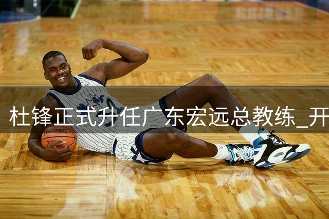杜锋正式升任广东宏远总教练 开启执教新篇章