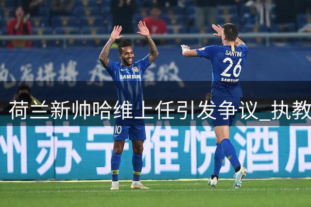 荷兰新帅哈维上任引发争议 执教前景迷雾重重