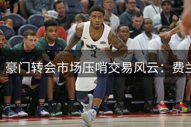 豪门转会市场压哨交易风云：费兰与多球星即将改换门庭
