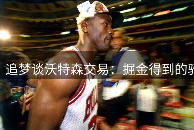 追梦谈沃特森交易：掘金得到的骑士2031年首轮签非常有价值